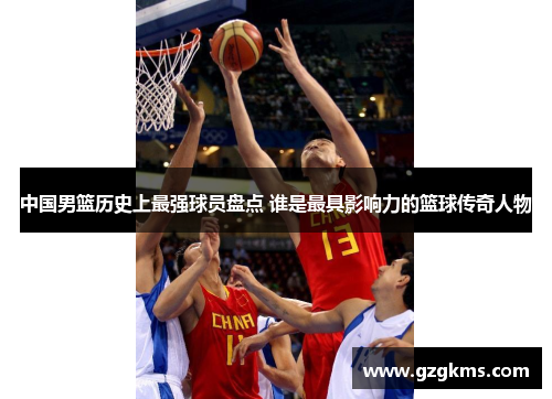 中国男篮历史上最强球员盘点 谁是最具影响力的篮球传奇人物