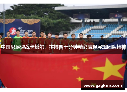 中国男足迎战卡塔尔，拼搏四十分钟精彩表现展现团队精神