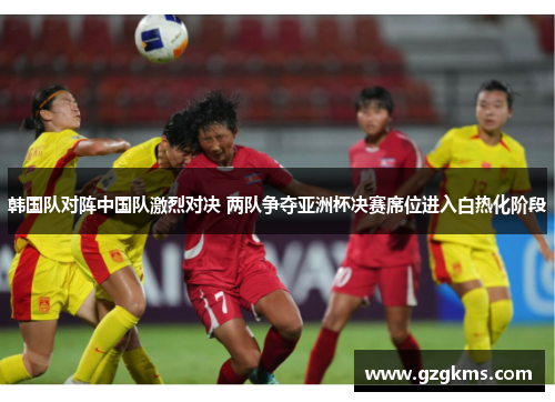 韩国队对阵中国队激烈对决 两队争夺亚洲杯决赛席位进入白热化阶段